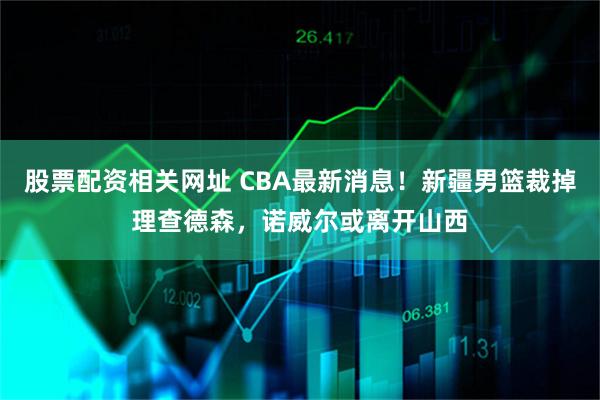 股票配资相关网址 CBA最新消息！新疆男篮裁掉理查德森，诺威尔或离开山西