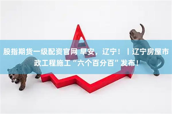 股指期货一级配资官网 早安，辽宁！丨辽宁房屋市政工程施工“六个百分百”发布！