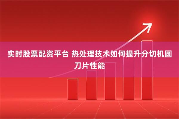 实时股票配资平台 热处理技术如何提升分切机圆刀片性能