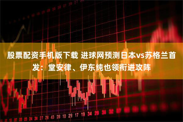 股票配资手机版下载 进球网预测日本vs苏格兰首发：堂安律、伊东纯也领衔进攻阵