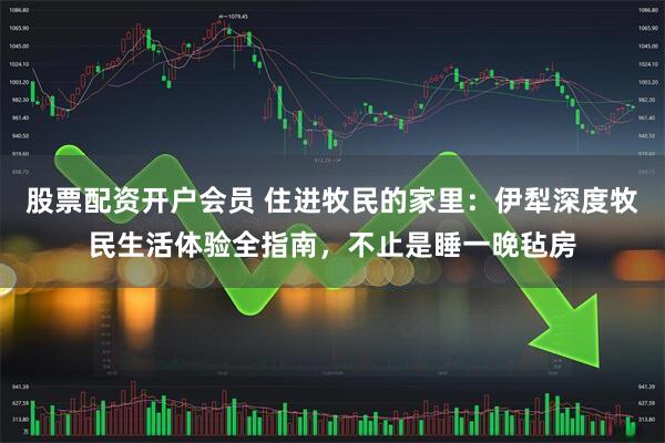 股票配资开户会员 住进牧民的家里：伊犁深度牧民生活体验全指南，不止是睡一晚毡房