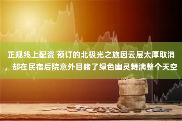 正规线上配资 预订的北极光之旅因云层太厚取消，却在民宿后院意外目睹了绿色幽灵舞满整个天空