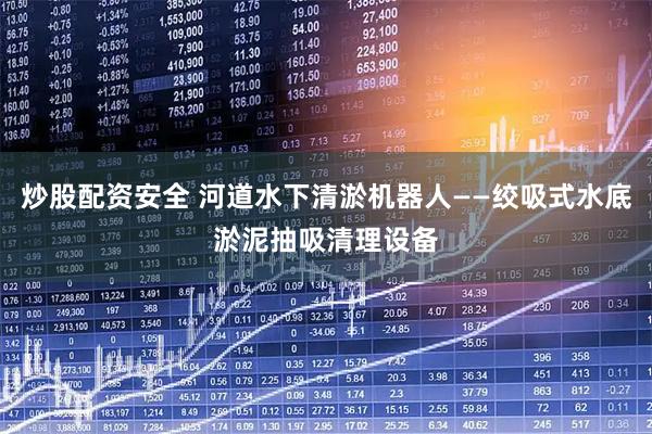 炒股配资安全 河道水下清淤机器人——绞吸式水底淤泥抽吸清理设备