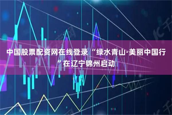 中国股票配资网在线登录 “绿水青山·美丽中国行”在辽宁锦州启动