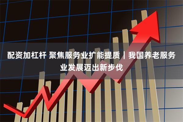 配资加杠杆 聚焦服务业扩能提质｜我国养老服务业发展迈出新步伐
