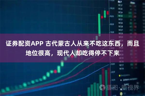 证券配资APP 古代蒙古人从来不吃这东西，而且地位很高，现代人却吃得停不下来