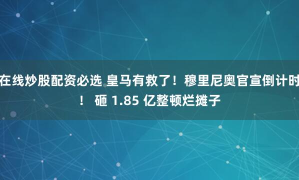 在线炒股配资必选 皇马有救了！穆里尼奥官宣倒计时！ 砸 1.85 亿整顿烂摊子