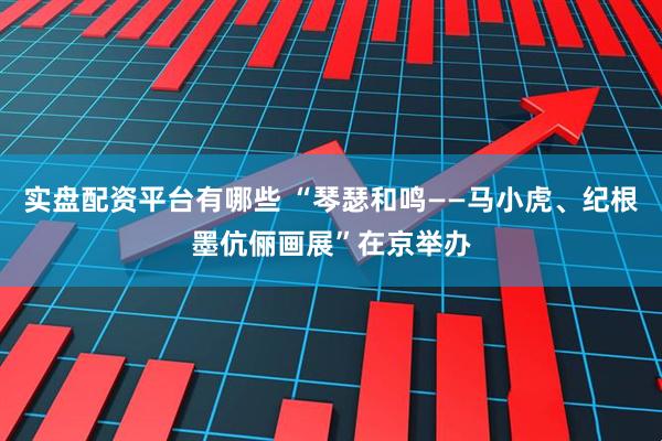 实盘配资平台有哪些 “琴瑟和鸣——马小虎、纪根墨伉俪画展”在京举办