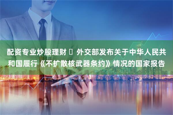 配资专业炒股理财 ​外交部发布关于中华人民共和国履行《不扩散核武器条约》情况的国家报告