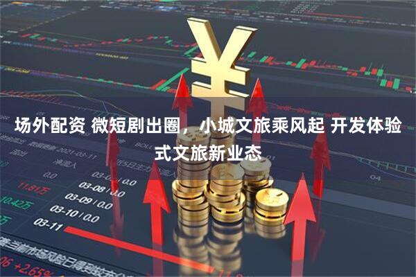 场外配资 微短剧出圈，小城文旅乘风起 开发体验式文旅新业态