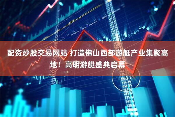 配资炒股交易网站 打造佛山西部游艇产业集聚高地！高明游艇盛典启幕