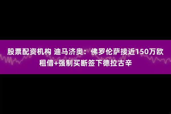 股票配资机构 迪马济奥：佛罗伦萨接近150万欧租借+强制买断签下德拉古辛