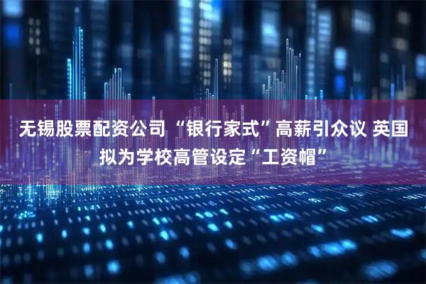无锡股票配资公司 “银行家式”高薪引众议 英国拟为学校高管设定“工资帽”