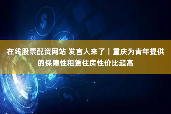 在线股票配资网站 发言人来了｜重庆为青年提供的保障性租赁住房性价比超高