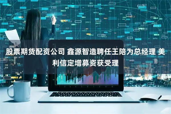 股票期货配资公司 鑫源智造聘任王陪为总经理 美利信定增募资获受理