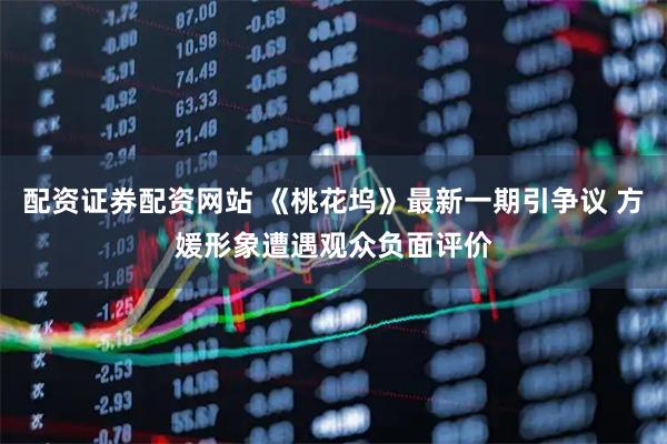 配资证券配资网站 《桃花坞》最新一期引争议 方媛形象遭遇观众负面评价