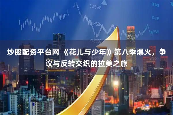 炒股配资平台网 《花儿与少年》第八季爆火，争议与反转交织的拉美之旅